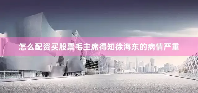 怎么配资买股票毛主席得知徐海东的病情严重