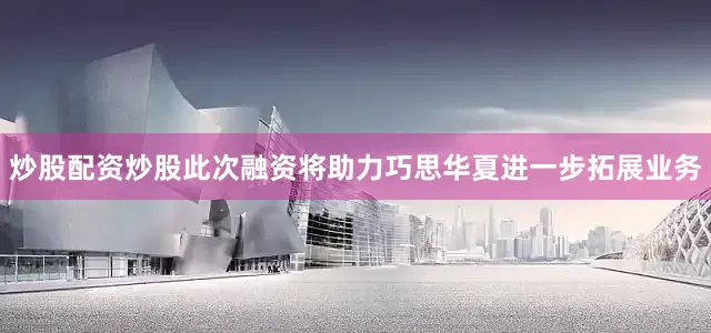 炒股配资炒股此次融资将助力巧思华夏进一步拓展业务