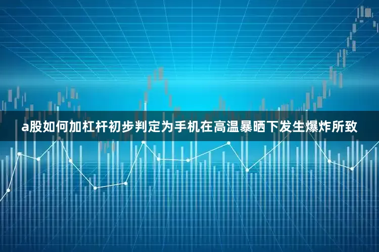 a股如何加杠杆初步判定为手机在高温暴晒下发生爆炸所致
