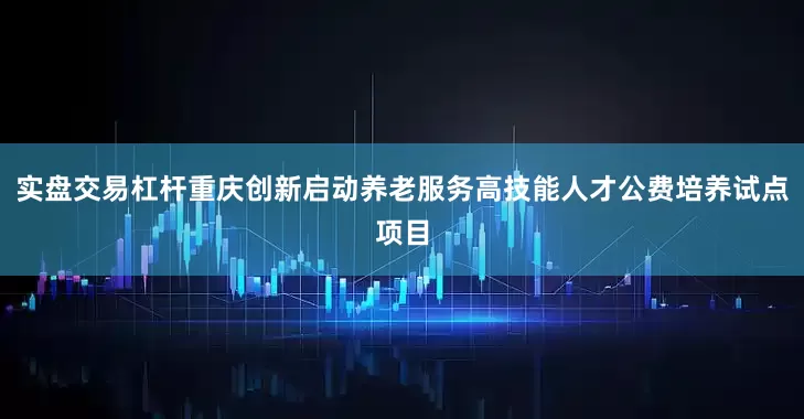 实盘交易杠杆重庆创新启动养老服务高技能人才公费培养试点项目