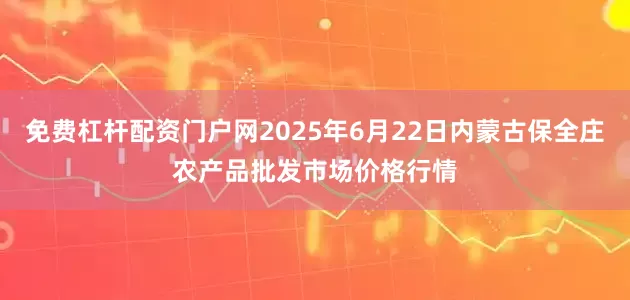免费杠杆配资门户网2025年6月22日内蒙古保全庄农产品批发市场价格行情
