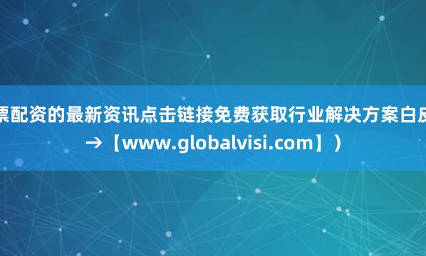 股票配资的最新资讯点击链接免费获取行业解决方案白皮书→【www.globalvisi.com】）