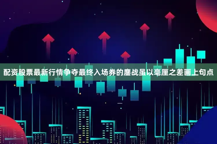 配资股票最新行情争夺最终入场券的鏖战虽以毫厘之差画上句点