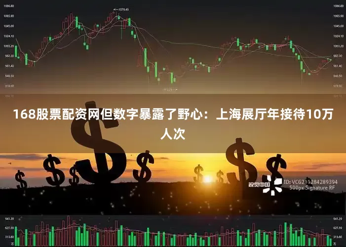 168股票配资网但数字暴露了野心：上海展厅年接待10万人次