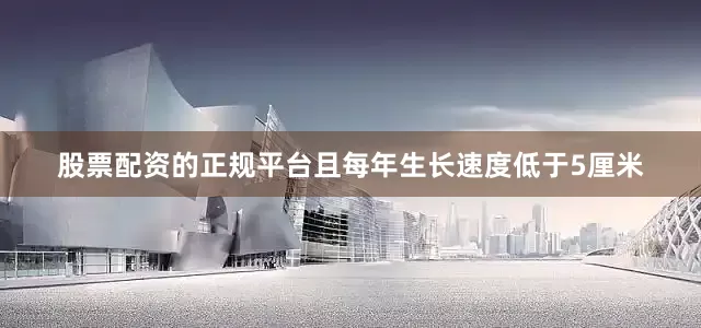 股票配资的正规平台且每年生长速度低于5厘米