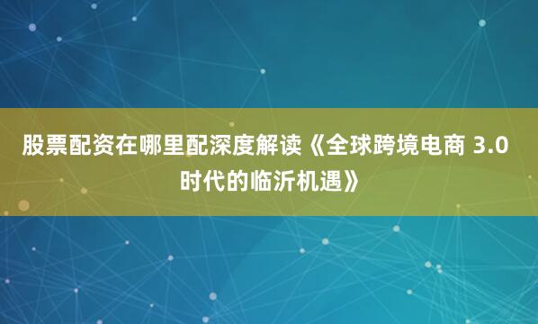 股票配资在哪里配深度解读《全球跨境电商 3.0 时代的临沂机遇》